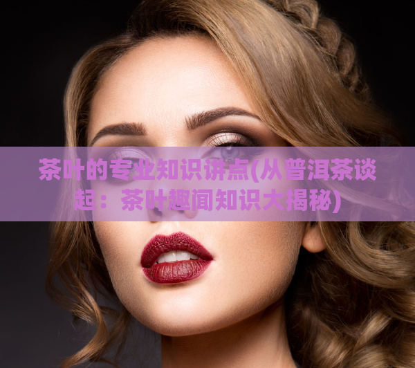 茶叶的专业知识讲点(从普洱茶谈起：茶叶趣闻知识大揭秘)