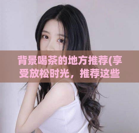 背景喝茶的地方推荐(享受放松时光，推荐这些喝茶的绝佳场所！)
