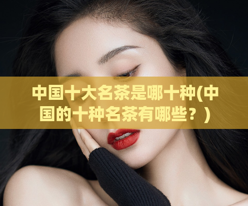 中国十大名茶是哪十种(中国的十种名茶有哪些？)