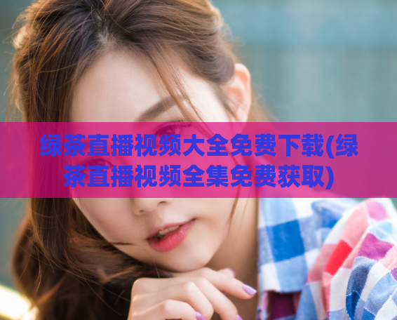 绿茶直播视频大全免费下载(绿茶直播视频全集免费获取)