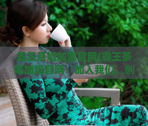 霸王茶姬加盟官网(霸王茶姬加盟官网：加入我们，创业致富无忧！)