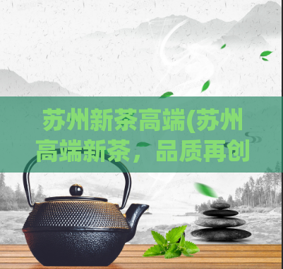苏州新茶高端(苏州高端新茶，品质再创新高)