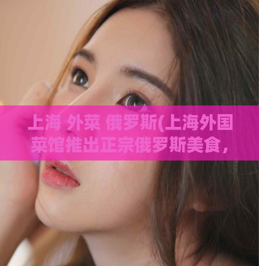 上海 外菜 俄罗斯(上海外国菜馆推出正宗俄罗斯美食，好味不容错过！)