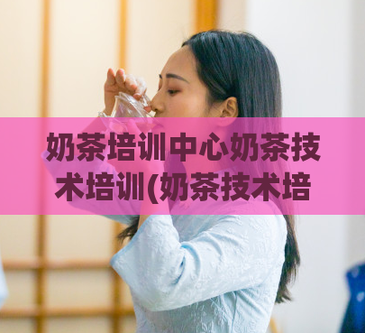 奶茶培训中心奶茶技术培训(奶茶技术培训中心：专业培训奶茶技巧)