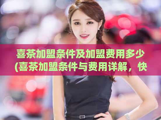 喜茶加盟条件及加盟费用多少(喜茶加盟条件与费用详解，快来了解！)