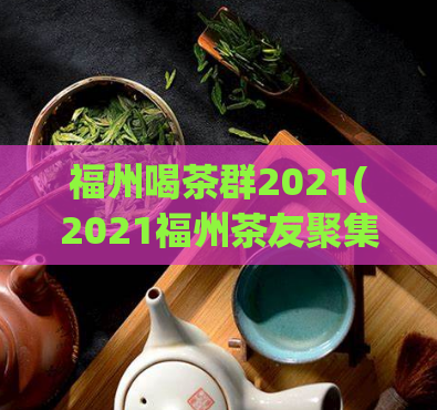 福州喝茶群2021(2021福州茶友聚集，一起品茶闲聊)