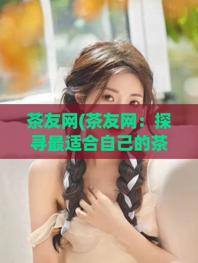 茶友网(茶友网:探寻最适合自己的茶叶之旅)