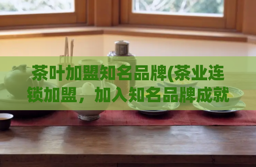 茶叶加盟知名品牌(茶业连锁加盟,加入知名品牌成就财富梦想)