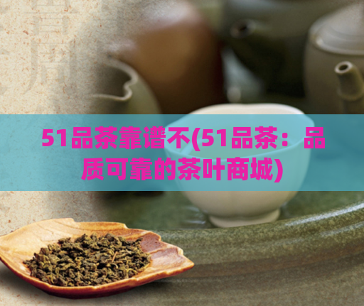 51品茶靠谱不(51品茶：品质可靠的茶叶商城)