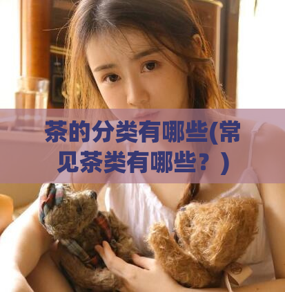 茶的分类有哪些(常见茶类有哪些？)