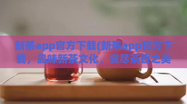 新茶app官方下载(新茶app官方下载，品味新茶文化，赏尽茶香之美！)