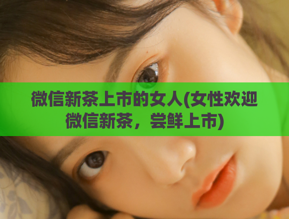 微信新茶上市的女人(女性欢迎微信新茶，尝鲜上市)