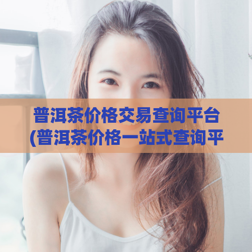 普洱茶价格交易查询平台(普洱茶价格一站式查询平台)