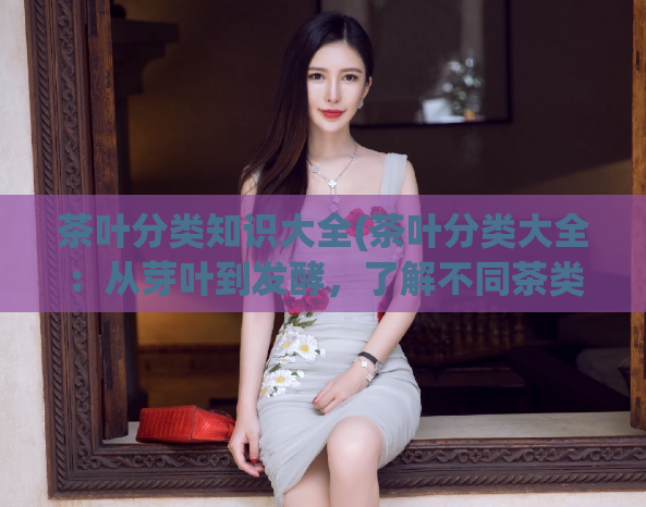 茶叶分类知识大全(茶叶分类大全：从芽叶到发酵，了解不同茶类特点)