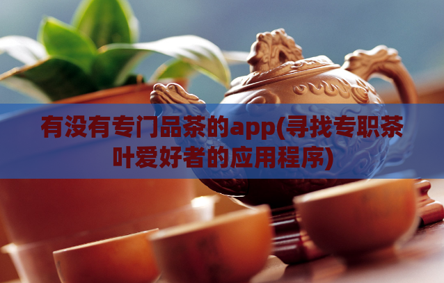有没有专门品茶的app(寻找专职茶叶爱好者的应用程序)