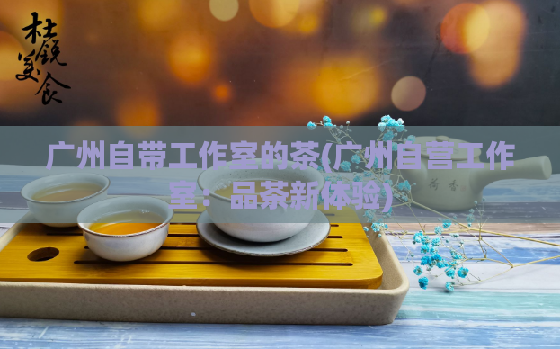 广州自带工作室的茶(广州自营工作室：品茶新体验)