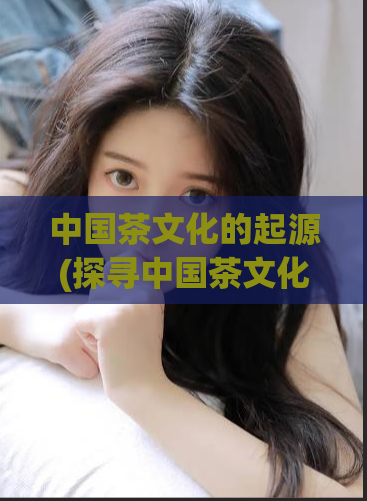 中国茶文化的起源(探寻中国茶文化的来源)