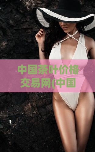 中国茶叶价格交易网(中国茶叶价格交易信息平台：实时行情一站式服务)