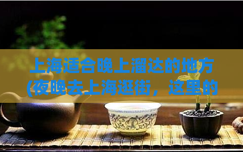 上海适合晚上溜达的地方(夜晚去上海逛街,这里的十大打卡地等你来!)