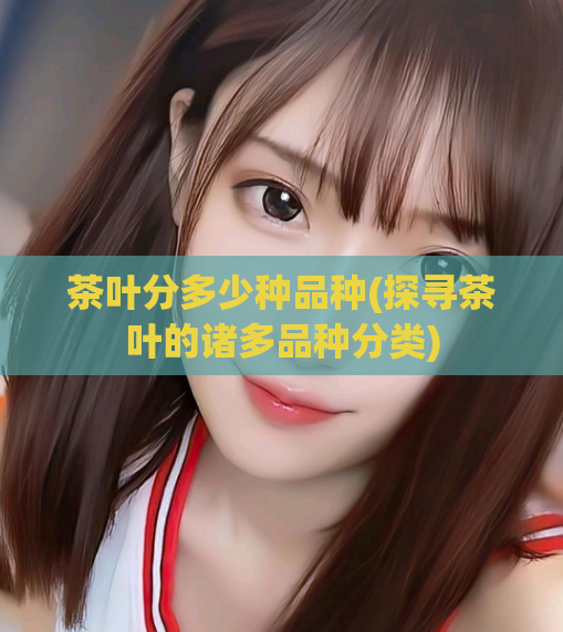 茶叶分多少种品种(探寻茶叶的诸多品种分类)