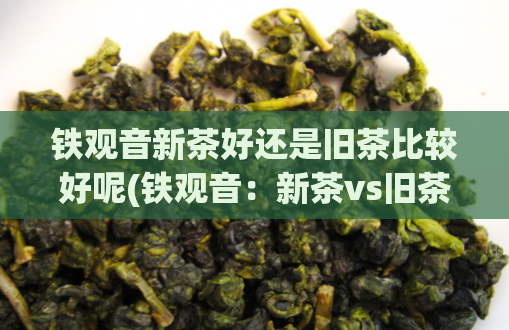 铁观音新茶好还是旧茶比较好呢(铁观音：新茶vs旧茶，哪个更好？)