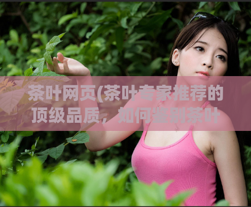 茶叶网页(茶叶专家推荐的顶级品质，如何鉴别茶叶的质量？)
