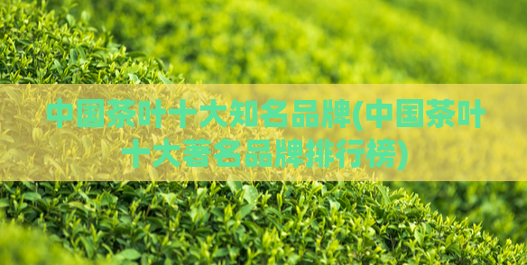 中国茶叶十大知名品牌(中国茶叶十大著名品牌排行榜)