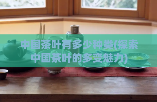 中国茶叶有多少种类(探索中国茶叶的多变魅力)