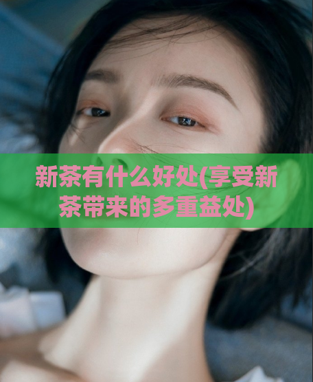 新茶有什么好处(享受新茶带来的多重益处)