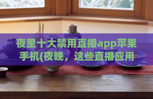 夜里十大禁用直播app苹果手机(夜晚，这些直播应用程序被苹果手机禁止使用)