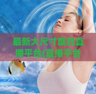 最新大尺寸度的直播平台(直播平台升级大尺寸度，观众体验更佳！)