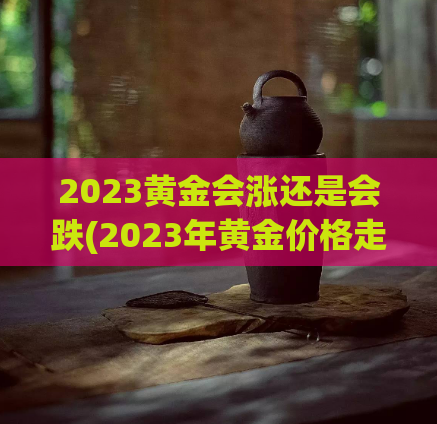 2023黄金会涨还是会跌(2023年黄金价格走势将如何？)