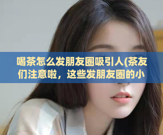 喝茶怎么发朋友圈吸引人(茶友们注意啦，这些发朋友圈的小技巧不能错过！)