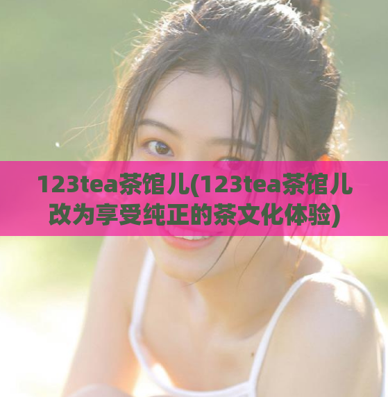 123tea茶馆儿(123tea茶馆儿改为享受纯正的茶文化体验)