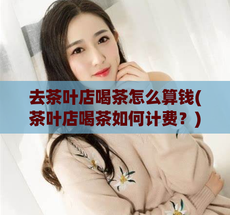 去茶叶店喝茶怎么算钱(茶叶店喝茶如何计费？)