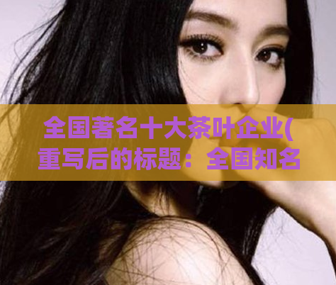 全国著名十大茶叶企业(重写后的标题：全国知名茶叶企业排名前十)