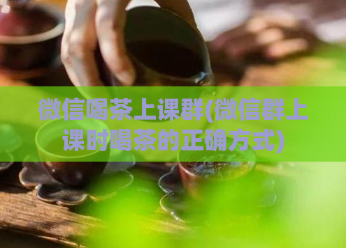 微信喝茶上课群(微信群上课时喝茶的正确方式)