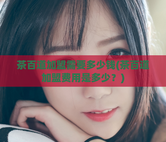 茶百道加盟需要多少钱(茶百道加盟费用是多少？)