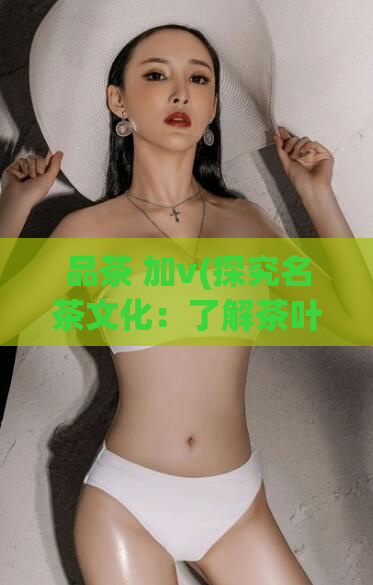 品茶 加v(探究名茶文化：了解茶叶加工过程及品鉴技巧)