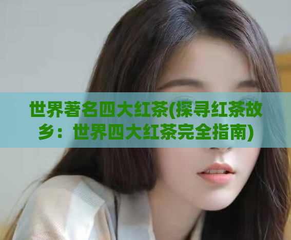 世界著名四大红茶(探寻红茶故乡：世界四大红茶完全指南)