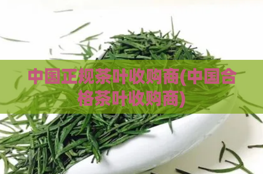 中国正规茶叶收购商(中国合格茶叶收购商)