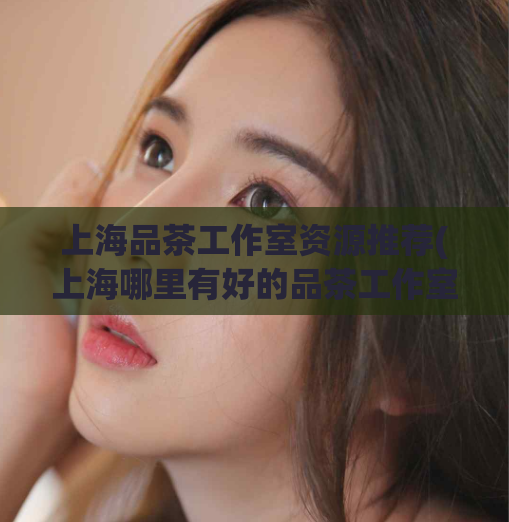 上海品茶工作室资源推荐(上海哪里有好的品茶工作室？资源推荐送上！)