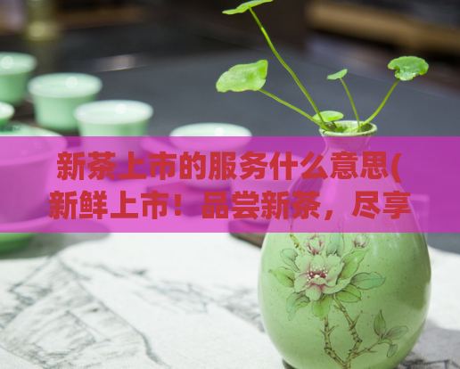 新茶上市的服务什么意思(新鲜上市！品尝新茶，尽享无限美味)