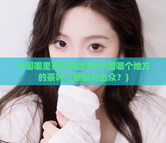 中国哪里茶叶最出名(中国哪个地方的茶叶口感最为出众？)