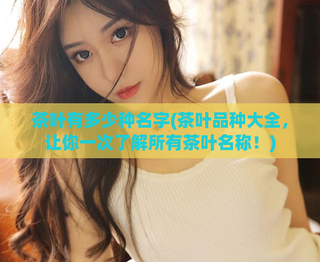 茶叶有多少种名字(茶叶品种大全，让你一次了解所有茶叶名称！)