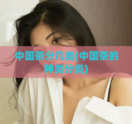 中国茶分几类(中国茶的种类分类)