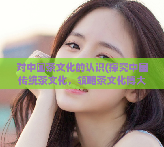 对中国茶文化的认识(探究中国传统茶文化，领略茶文化博大精深的魅力)
