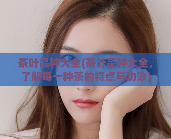 茶叶品种大全(茶叶品种大全，了解每一种茶的特点与功效)