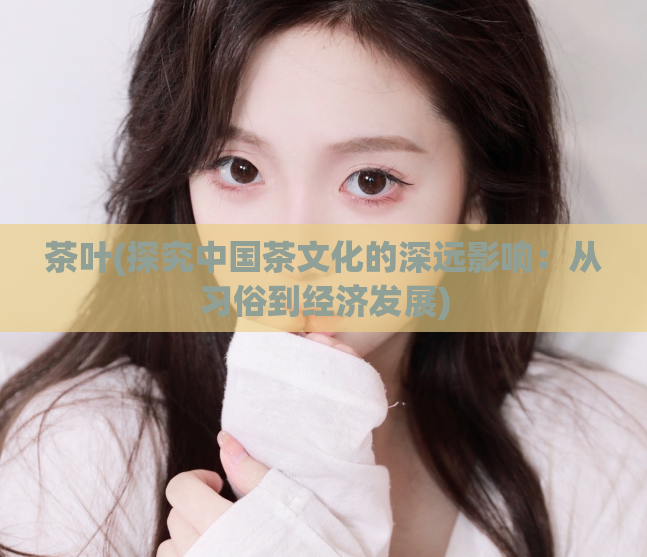 茶叶(探究中国茶文化的深远影响：从习俗到经济发展)
