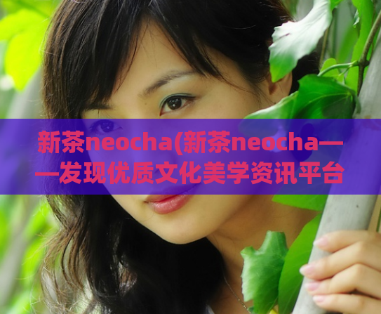 新茶neocha(新茶neocha——发现优质文化美学资讯平台)